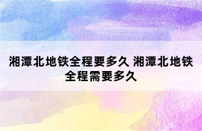 湘潭北地铁全程要多久 湘潭北地铁全程需要多久